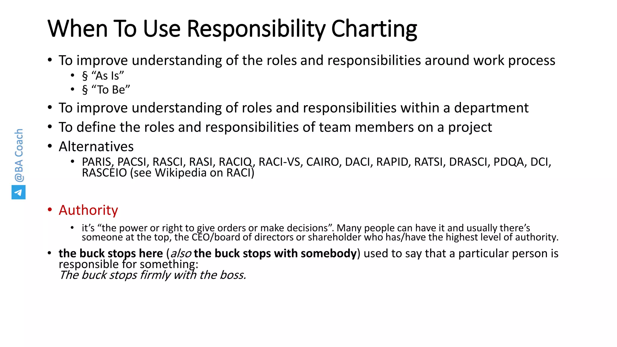 @BACoach
When To Use Responsibility Charting
• To improve understanding of the roles and responsibilities around work process
• § “As Is”
• § “To Be”
• To improve understanding of roles and responsibilities within a department
• To define the roles and responsibilities of team members on a project
• Alternatives
• PARIS, PACSI, RASCI, RASI, RACIQ, RACI-VS, CAIRO, DACI, RAPID, RATSI, DRASCI, PDQA, DCI,
RASCEIO (see Wikipedia on RACI)
• Authority
• it’s “the power or right to give orders or make decisions”. Many people can have it and usually there’s
someone at the top, the CEO/board of directors or shareholder who has/have the highest level of authority.
• the buck stops here (also the buck stops with somebody) used to say that a particular person is
responsible for something:
The buck stops firmly with the boss.
 