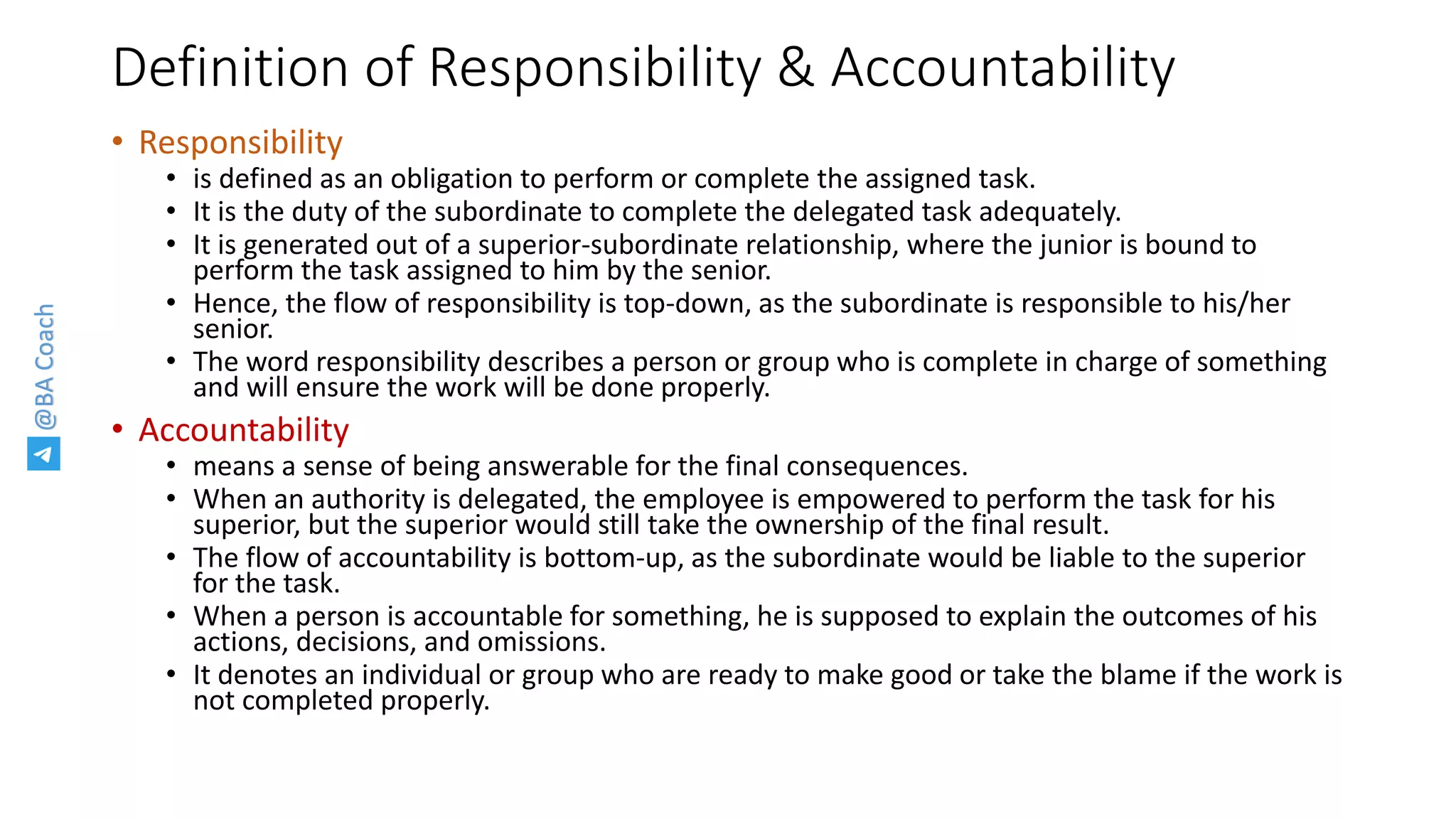 @BACoach
Definition of Responsibility & Accountability
• Responsibility
• is defined as an obligation to perform or complete the assigned task.
• It is the duty of the subordinate to complete the delegated task adequately.
• It is generated out of a superior-subordinate relationship, where the junior is bound to
perform the task assigned to him by the senior.
• Hence, the flow of responsibility is top-down, as the subordinate is responsible to his/her
senior.
• The word responsibility describes a person or group who is complete in charge of something
and will ensure the work will be done properly.
• Accountability
• means a sense of being answerable for the final consequences.
• When an authority is delegated, the employee is empowered to perform the task for his
superior, but the superior would still take the ownership of the final result.
• The flow of accountability is bottom-up, as the subordinate would be liable to the superior
for the task.
• When a person is accountable for something, he is supposed to explain the outcomes of his
actions, decisions, and omissions.
• It denotes an individual or group who are ready to make good or take the blame if the work is
not completed properly.
 