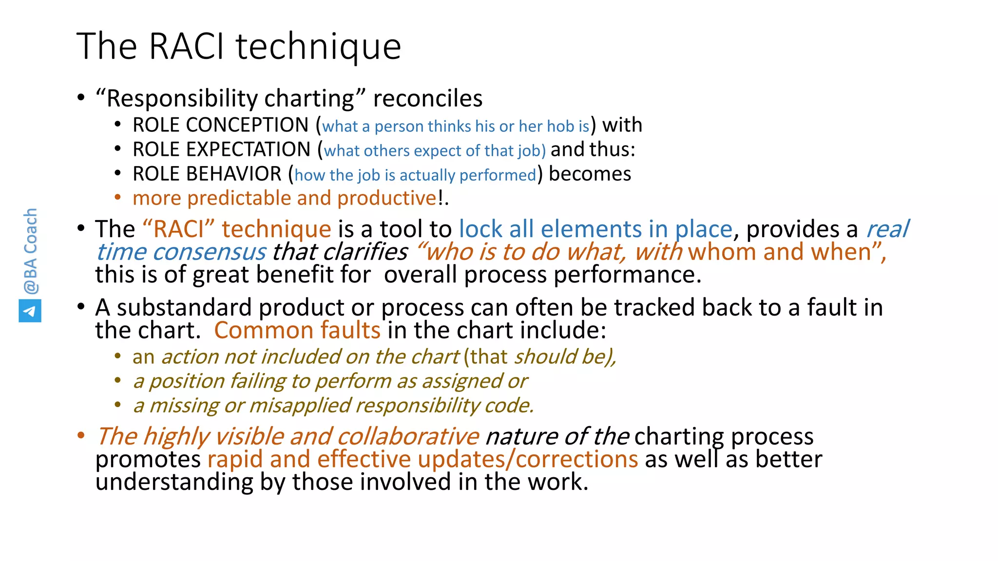 @BACoach
The RACI technique
• “Responsibility charting” reconciles
• ROLE CONCEPTION (what a person thinks his or her hob is) with
• ROLE EXPECTATION (what others expect of that job) and thus:
• ROLE BEHAVIOR (how the job is actually performed) becomes
• more predictable and productive!.
• The “RACI” technique is a tool to lock all elements in place, provides a real
time consensus that clarifies “who is to do what, with whom and when”,
this is of great benefit for overall process performance.
• A substandard product or process can often be tracked back to a fault in
the chart. Common faults in the chart include:
• an action not included on the chart (that should be),
• a position failing to perform as assigned or
• a missing or misapplied responsibility code.
• The highly visible and collaborative nature of the charting process
promotes rapid and effective updates/corrections as well as better
understanding by those involved in the work.
 