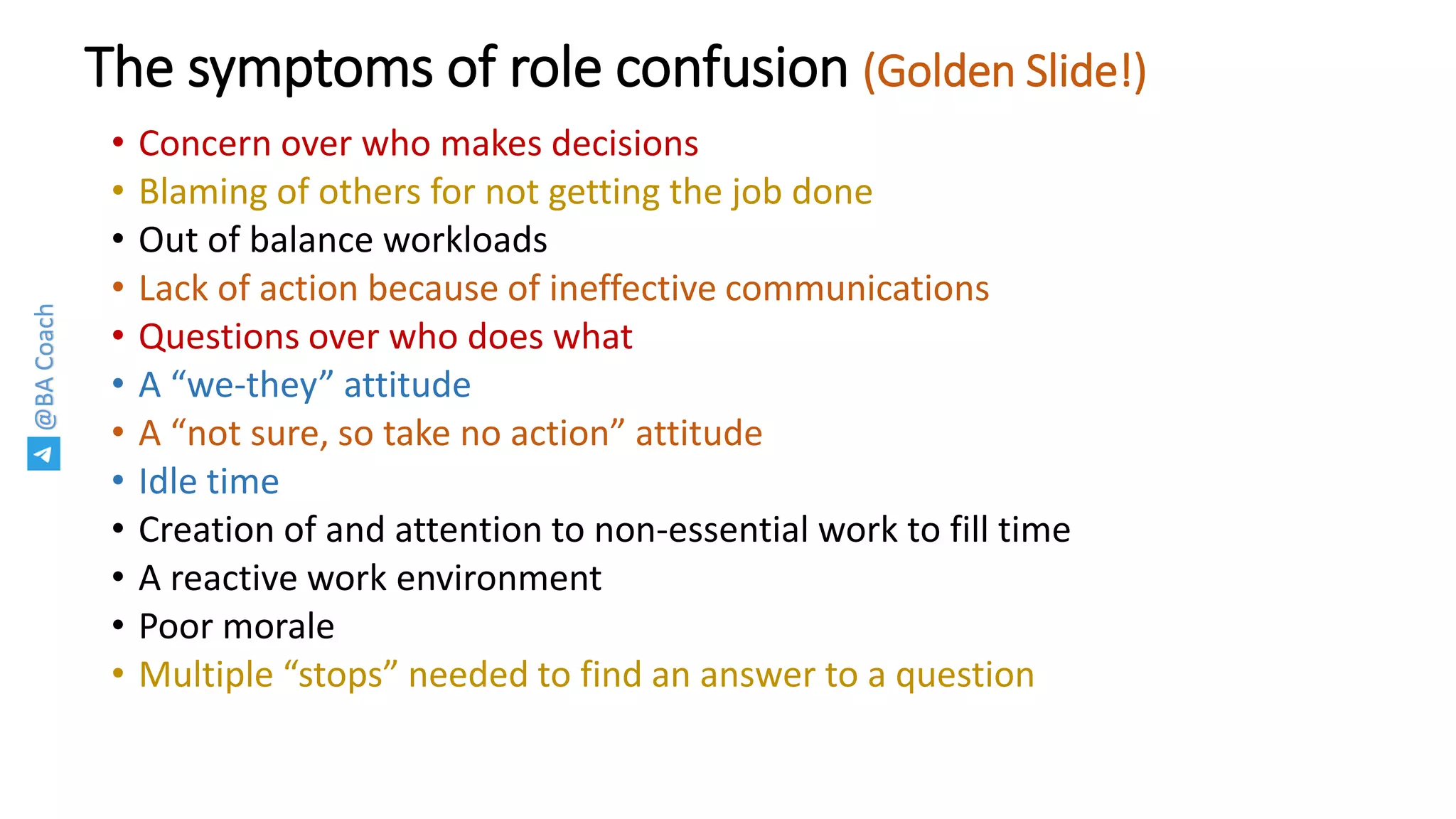 @BACoach
The symptoms of role confusion (Golden Slide!)
• Concern over who makes decisions
• Blaming of others for not getting the job done
• Out of balance workloads
• Lack of action because of ineffective communications
• Questions over who does what
• A “we-they” attitude
• A “not sure, so take no action” attitude
• Idle time
• Creation of and attention to non-essential work to fill time
• A reactive work environment
• Poor morale
• Multiple “stops” needed to find an answer to a question
 