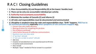 @BACoach
R A C I Closing Guidelines
• 1. Place Accountability (A) and Responsibility (R) at the lowest feasible level.
• 2. There can be only one accountable individual per activity
• 3. Authority must accompany accountability
• 4. Minimize the number of Consults (C) and Informs (I)
• 5. All roles and responsibilities must be documented and communicated
• 6. Discipline is needed to keep the roles and responsibilities clear. “Drift” happens. RACI has to
be revisited periodically, especially when symptoms of role confusion reappear e.g.,
• Concern over who makes decisions
• Blaming of others for not getting the job done
• Out of balance workloads
• Lack of action because of ineffective communications
• Questions over who does what
• A “we-they” attitude
• A “not sure, so take no action” attitude
• Idle time
• Creation of and attention to non-essential work to fill time
• A reactive work environment
• Poor morale
• Multiple “stops” needed to find an answer to a question
 