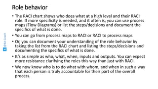 @BACoach
Role behavior
• The RACI chart shows who does what at a high level and their RACI
role. If more specificity is needed, and it often is, you can use process
maps (Flow Diagrams) or list the steps/decisions and document the
specifics of what is done.
• You can go from process maps to RACI or RACI to process maps
• Or, you can document your understanding of the role behavior by
taking the list from the RACI chart and listing the steps/decisions and
documenting the specifics of what is done.
• It’s as simple as who, what, when, inputs and outputs. You can expect
more resistance clarifying the roles this way than just with RACI.
• We now know who is to do what with whom, and when in such a way
that each person is truly accountable for their part of the overall
process.
 