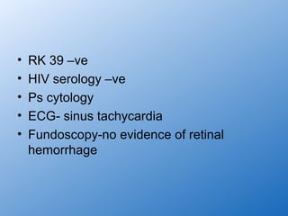 •   RK 39 –ve
•   HIV serology –ve
•   Ps cytology
•   ECG- sinus tachycardia
•   Fundoscopy-no evidence of retinal
    hemorrhage
 