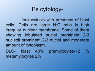 Ps cytology-
         leukocytosis with presence of blast
cells. Cells are large N:C ratio is high
irregular nuclear membrane. Some of them
showing lobulated nuclei prominent 2-3
nucleoli prominent 2-3 nuclei and moderate
amount of cytoplasm.
DLC- blast 40% premylocytes-12 %
metamylocytes 2%
 