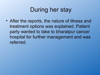 During her stay
• After the reports, the nature of illness and
  treatment options was explained. Patient
  party wanted to take to bharatpur cancer
  hospital for further management and was
  referred.
 