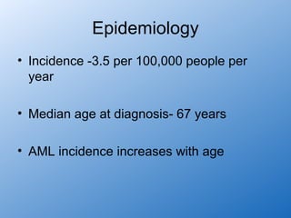 Epidemiology
• Incidence -3.5 per 100,000 people per
  year

• Median age at diagnosis- 67 years

• AML incidence increases with age
 