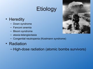 Etiology
• Heredity
  –   Down syndrome
  –   Fanconi anemia
  –   Bloom syndrome
  –   ataxia-telangiectasia
  –   Congenital neutropenia (Kostmann syndrome)

• Radiation
  – High-dose radiation (atomic bombs survivors)
 
