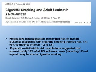 •   Prospective data suggested an elevated risk of myeloid
    leukemia associated with cigarette smoking (relative risk, 1.4;
    95% confidence interval, 1.2 to 1.6).
•    Population-attributable risk calculations suggested that
    approximately 14% of all US leukemia cases (including 17% of
    myeloid may be due to cigarette smoking.
 