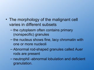 • The morphology of the malignant cell
  varies in different subsets
  – the cytoplasm often contains primary
    (nonspecific) granules
  – the nucleus shows fine, lacy chromatin with
    one or more nucleoli
  – Abnormal rod-shaped granules called Auer
    rods are present
  – neutrophil -abnormal lobulation and deficient
    granulation.
 