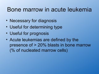 Bone marrow in acute leukemia
•   Necessary for diagnosis
•   Useful for determining type
•   Useful for prognosis
•   Acute leukemias are defined by the
    presence of > 20% blasts in bone marrow
    (% of nucleated marrow cells)
 