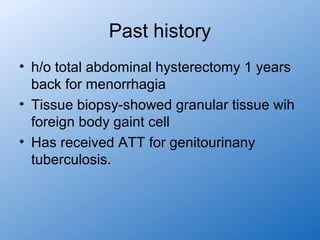 Past history
• h/o total abdominal hysterectomy 1 years
  back for menorrhagia
• Tissue biopsy-showed granular tissue wih
  foreign body gaint cell
• Has received ATT for genitourinany
  tuberculosis.
 