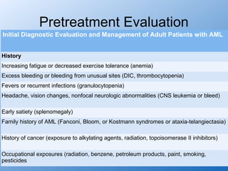 Pretreatment Evaluation
Initial Diagnostic Evaluation and Management of Adult Patients with AML


History
Increasing fatigue or decreased exercise tolerance (anemia)
Excess bleeding or bleeding from unusual sites (DIC, thrombocytopenia)
Fevers or recurrent infections (granulocytopenia)
Headache, vision changes, nonfocal neurologic abnormalities (CNS leukemia or bleed)

Early satiety (splenomegaly)
Family history of AML (Fanconi, Bloom, or Kostmann syndromes or ataxia-telangiectasia)

History of cancer (exposure to alkylating agents, radiation, topoisomerase II inhibitors)

Occupational exposures (radiation, benzene, petroleum products, paint, smoking,
pesticides
 