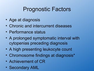 Prognostic Factors
•   Age at diagnosis
•   Chronic and intercurrent diseases
•   Performance status
•   A prolonged symptomatic interval with
    cytopenias preceding diagnosis
•   A high presenting leukocyte count
•   Chromosome findings at diagnosis*
•   Achievement of CR
•   Secondary AML
 