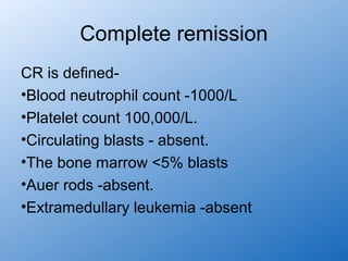 Complete remission
CR is defined-
•Blood neutrophil count -1000/L
•Platelet count 100,000/L.
•Circulating blasts - absent.
•The bone marrow <5% blasts
•Auer rods -absent.
•Extramedullary leukemia -absent
 