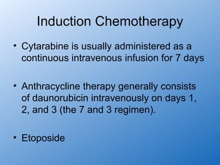 Induction Chemotherapy
• Cytarabine is usually administered as a
  continuous intravenous infusion for 7 days

• Anthracycline therapy generally consists
  of daunorubicin intravenously on days 1,
  2, and 3 (the 7 and 3 regimen).

• Etoposide
 