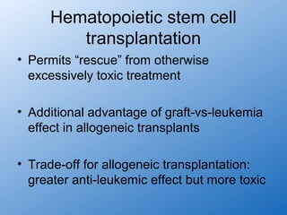 Hematopoietic stem cell
        transplantation
• Permits “rescue” from otherwise
  excessively toxic treatment

• Additional advantage of graft-vs-leukemia
  effect in allogeneic transplants

• Trade-off for allogeneic transplantation:
  greater anti-leukemic effect but more toxic
 
