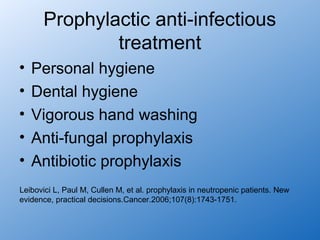 Prophylactic anti-infectious
              treatment
•   Personal hygiene
•   Dental hygiene
•   Vigorous hand washing
•   Anti-fungal prophylaxis
•   Antibiotic prophylaxis
Leibovici L, Paul M, Cullen M, et al. prophylaxis in neutropenic patients. New
evidence, practical decisions.Cancer.2006;107(8):1743-1751.
 