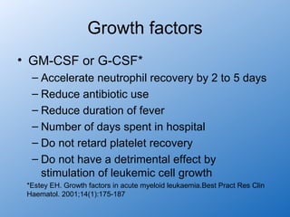 Growth factors
• GM-CSF or G-CSF*
  – Accelerate neutrophil recovery by 2 to 5 days
  – Reduce antibiotic use
  – Reduce duration of fever
  – Number of days spent in hospital
  – Do not retard platelet recovery
  – Do not have a detrimental effect by
    stimulation of leukemic cell growth
 *Estey EH. Growth factors in acute myeloid leukaemia.Best Pract Res Clin
 Haematol. 2001;14(1):175-187
 