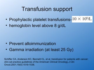 Transfusion support
 • Prophylactic platelet transfusions-
 • hemoglobin level above 8 g/dL



 • Prevent alloimmunization
 • Gamma irradiation (at least 25 Gy)

Schiffer CA, Anderson KC, Bennett CL, et al. transfusion for patients with cancer:
clini-cal practice guidelines of the American Clinical Oncology.J Clin
Oncol.2001;19(5):1519-1538.
 