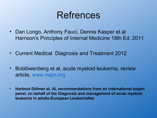 Refrences
• Dan Longo, Anthony Fauci, Dennis Kasper et al
  Harrison's Principles of Internal Medicine 18th Ed. 2011

• Current Medical Diagnosis and Treatment 2012

• Boblöwenberg et al, acute myeloid leukemia, review
  article, www.nejm.org

•   Hartmut Döhner et. Al, recommendations from an international expert
    panel, on behalf of the Diagnosis and management of acute myeloid
    leukemia in adults:European LeukemiaNet
 