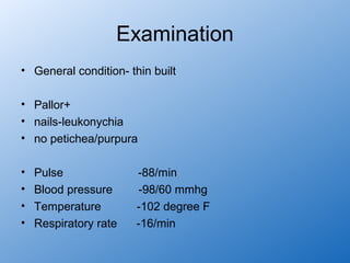 Examination
• General condition- thin built

• Pallor+
• nails-leukonychia
• no petichea/purpura

•   Pulse              -88/min
•   Blood pressure     -98/60 mmhg
•   Temperature        -102 degree F
•   Respiratory rate   -16/min
 