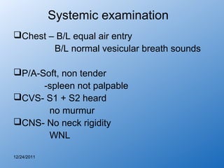 Systemic examination
Chest – B/L equal air entry
        B/L normal vesicular breath sounds

P/A-Soft, non tender
      -spleen not palpable
CVS- S1 + S2 heard
       no murmur
CNS- No neck rigidity
       WNL

12/24/2011
 