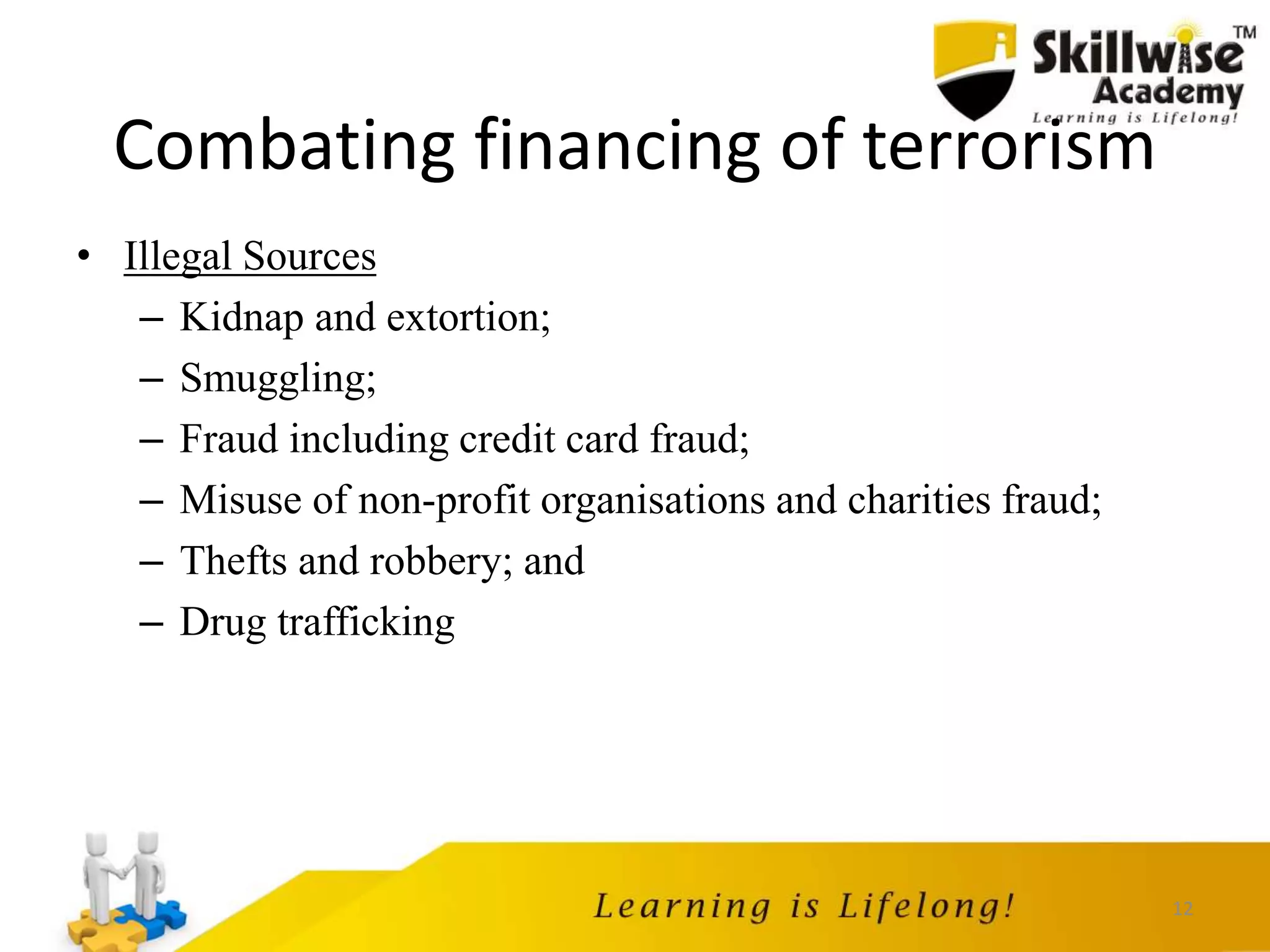 12
Combating financing of terrorism
• Illegal Sources
– Kidnap and extortion;
– Smuggling;
– Fraud including credit card fraud;
– Misuse of non-profit organisations and charities fraud;
– Thefts and robbery; and
– Drug trafficking
 