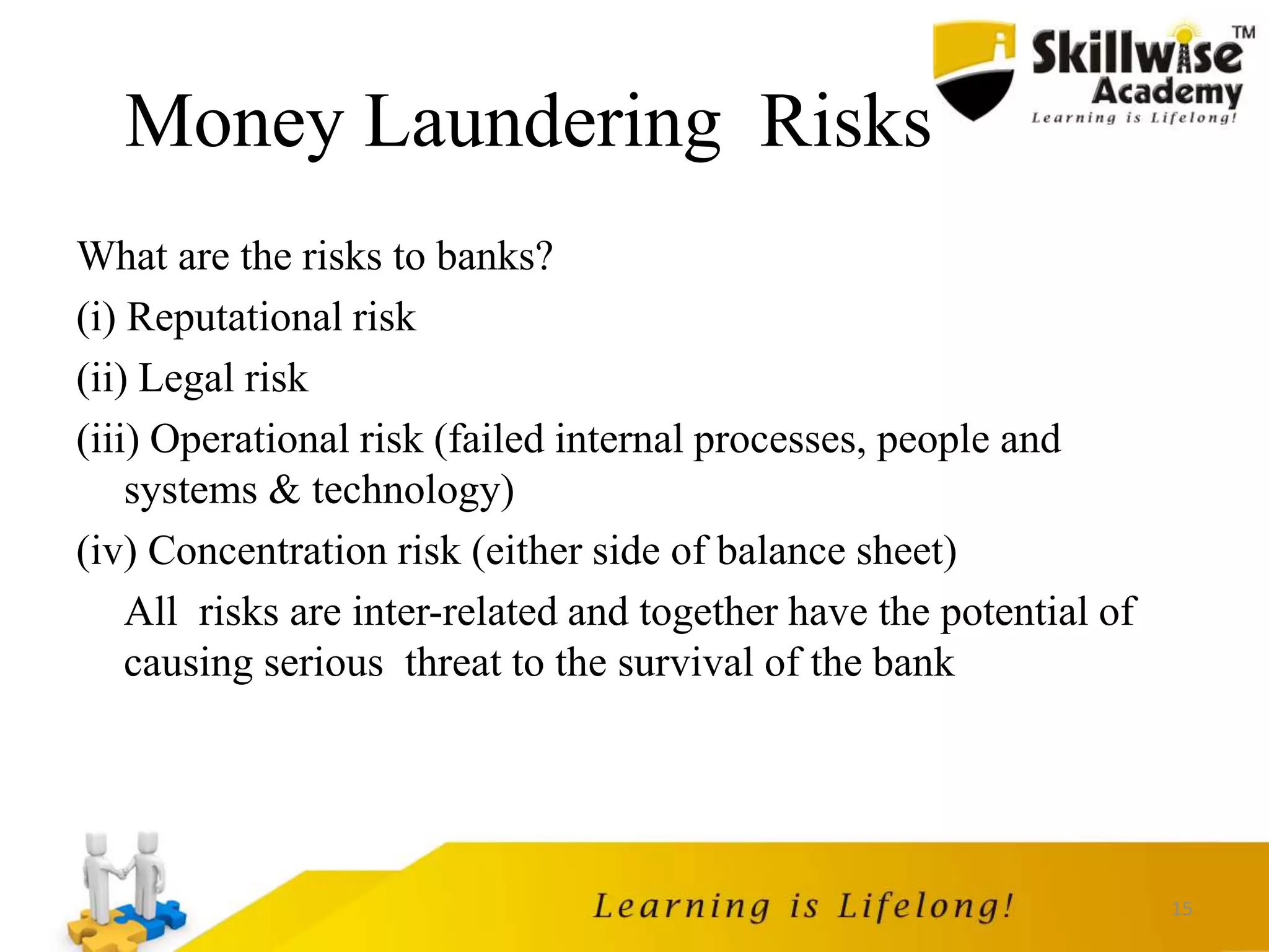 15
Money Laundering Risks
What are the risks to banks?
(i) Reputational risk
(ii) Legal risk
(iii) Operational risk (failed internal processes, people and
systems & technology)
(iv) Concentration risk (either side of balance sheet)
All risks are inter-related and together have the potential of
causing serious threat to the survival of the bank
 