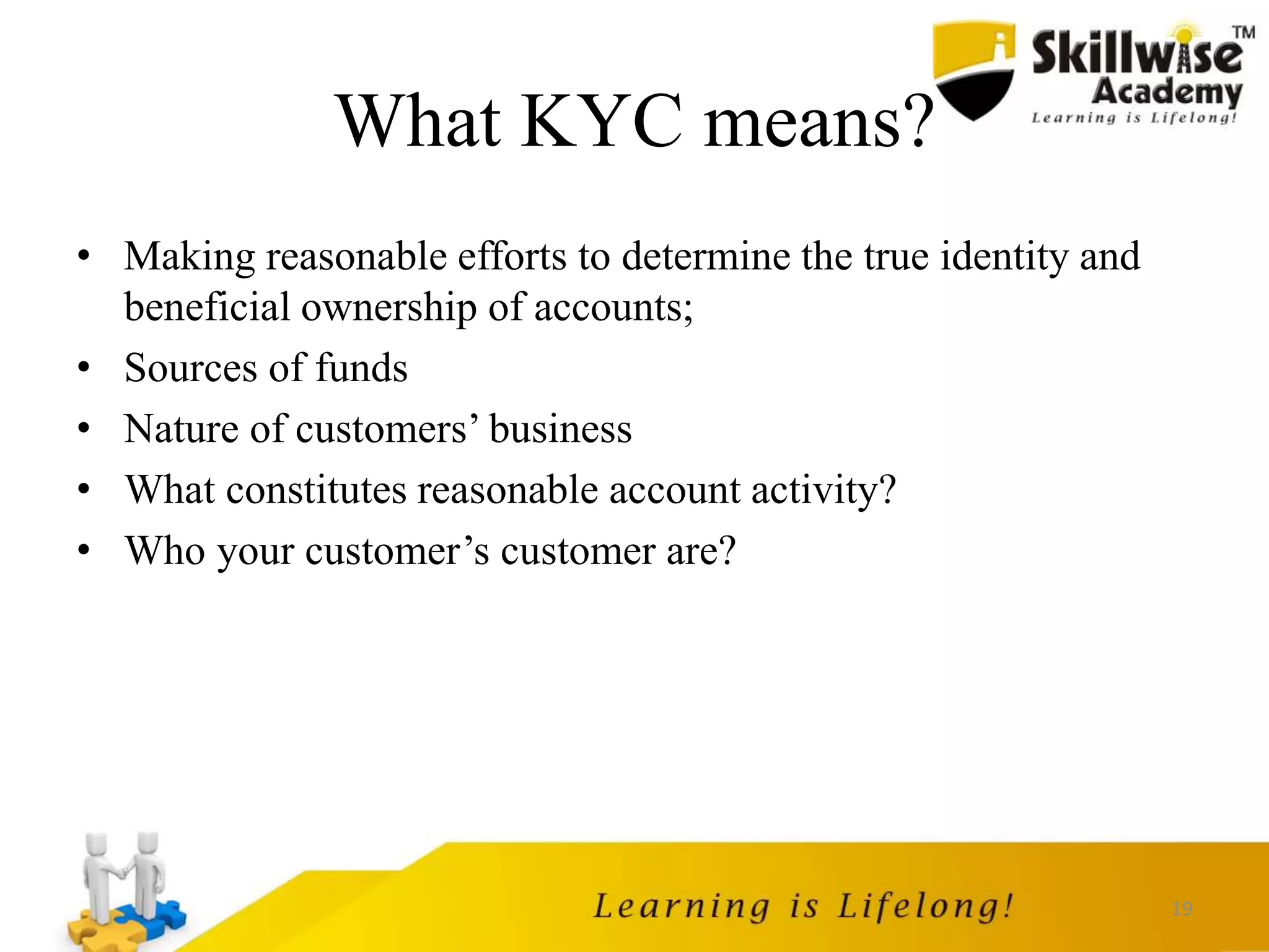 19
What KYC means?
• Making reasonable efforts to determine the true identity and
beneficial ownership of accounts;
• Sources of funds
• Nature of customers’ business
• What constitutes reasonable account activity?
• Who your customer’s customer are?
 