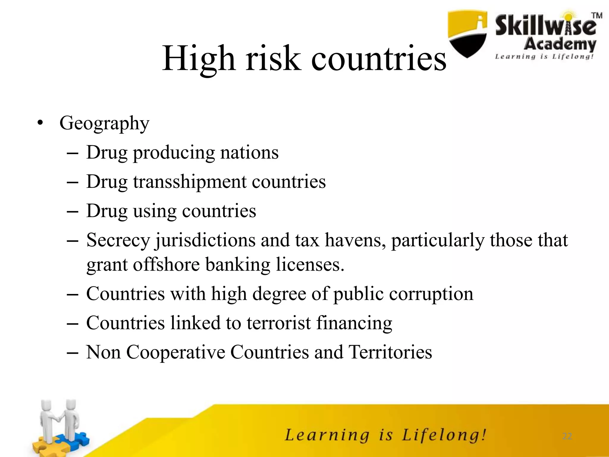 22
High risk countries
• Geography
– Drug producing nations
– Drug transshipment countries
– Drug using countries
– Secrecy jurisdictions and tax havens, particularly those that
grant offshore banking licenses.
– Countries with high degree of public corruption
– Countries linked to terrorist financing
– Non Cooperative Countries and Territories
 