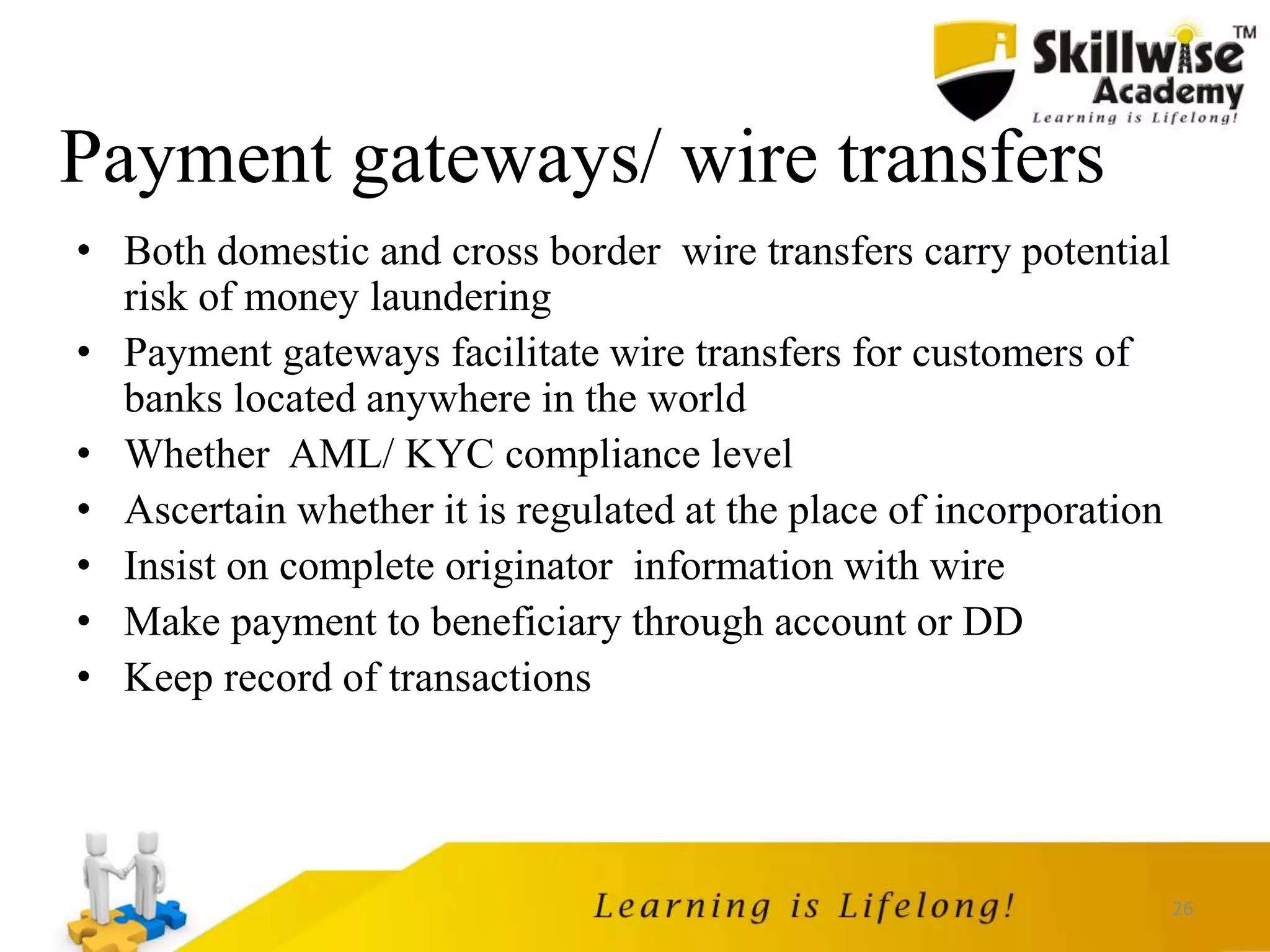 26
Payment gateways/ wire transfers
• Both domestic and cross border wire transfers carry potential
risk of money laundering
• Payment gateways facilitate wire transfers for customers of
banks located anywhere in the world
• Whether AML/ KYC compliance level
• Ascertain whether it is regulated at the place of incorporation
• Insist on complete originator information with wire
• Make payment to beneficiary through account or DD
• Keep record of transactions
 