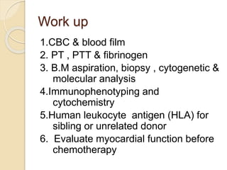 Work up
1.CBC & blood film
2. PT , PTT & fibrinogen
3. B.M aspiration, biopsy , cytogenetic &
molecular analysis
4.Immunophenotyping and
cytochemistry
5.Human leukocyte antigen (HLA) for
sibling or unrelated donor
6. Evaluate myocardial function before
chemotherapy
 