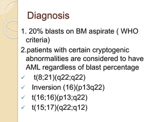 Diagnosis
1. 20% blasts on BM aspirate ( WHO
criteria)
2.patients with certain cryptogenic
abnormalities are considered to have
AML regardless of blast percentage
 t(8;21)(q22;q22)
 Inversion (16)(p13q22)
 t(16;16)(p13;q22)
 t(15;17)(q22;q12)
 