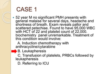 CASE 1
 52 year M no significant PMH presents with
general malaise for several days, headache and
shortness of breath. Exam reveals pallor and
scattered petechiae. Found to have 95,000 WBC
with HCT of 22 and platelet count of 22,000.
biochemistry panel unremarkable. Treatment of
this condition would involve:
A. Induction chemotherapy with
anthracycline/cytarabine
B. Leukapheresis
C. Transfusion of platelets, PRBCs followed by
leukapheresis
D. Referring to ICU
 