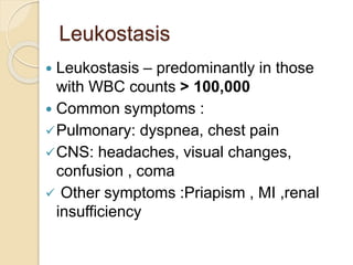 Leukostasis
 Leukostasis – predominantly in those
with WBC counts > 100,000
 Common symptoms :
Pulmonary: dyspnea, chest pain
CNS: headaches, visual changes,
confusion , coma
 Other symptoms :Priapism , MI ,renal
insufficiency
 