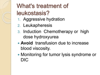What's treatment of
leukostasis?
1. Aggressive hydration
2. Leukapheresis
3. Induction Chemotherapy or high
dose hydroxyurea
 Avoid transfusion due to increase
blood viscosity.
 Monitoring for tumor lysis syndrome or
DIC
 