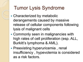 Tumor Lysis Syndrome
 Characterized by metabolic
derangements caused by massive
release of cellular components following
lysis of malignant cells
 Commonly seen in malignancies with
high rates of cell proliferation (esp. ALL,
Burkitt’s lymphoma & AML).
 Preexisting hyperuricemia , renal
insufficiency , hypevolemia is considered
as a risk factors.
 