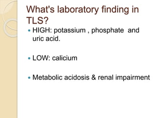 What's laboratory finding in
TLS?
 HIGH: potassium , phosphate and
uric acid.
 LOW: calicium
 Metabolic acidosis & renal impairment
 