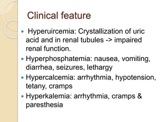 Clinical feature
 Hyperuircemia: Crystallization of uric
acid and in renal tubules -> impaired
renal function.
 Hyperphosphatemia: nausea, vomiting,
diarrhea, seizures, lethargy
 Hypercalcemia: arrhythmia, hypotension,
tetany, cramps
 Hyperkalemia: arrhythmia, cramps &
paresthesia
 