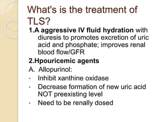 What's is the treatment of
TLS?
1.A aggressive IV fluid hydration with
diuresis to promotes excretion of uric
acid and phosphate; improves renal
blood flow/GFR
2.Hpouricemic agents
A. Allopurinol:
• Inhibit xanthine oxidase
• Decrease formation of new uric acid
NOT preexisting level
• Need to be renally dosed
 
