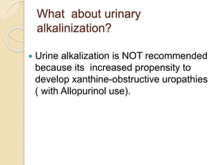 What about urinary
alkalinization?
 Urine alkalization is NOT recommended
because its increased propensity to
develop xanthine-obstructive uropathies
( with Allopurinol use).
 