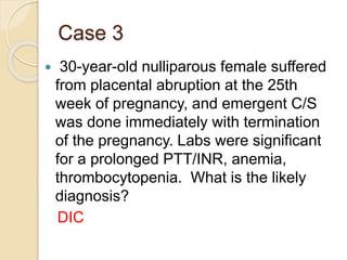 Case 3
 30-year-old nulliparous female suffered
from placental abruption at the 25th
week of pregnancy, and emergent C/S
was done immediately with termination
of the pregnancy. Labs were significant
for a prolonged PTT/INR, anemia,
thrombocytopenia. What is the likely
diagnosis?
DIC
 