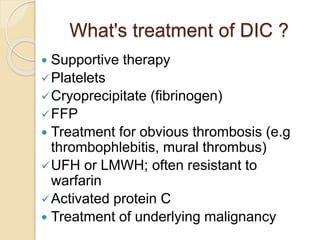 What's treatment of DIC ?
 Supportive therapy
Platelets
Cryoprecipitate (fibrinogen)
FFP
 Treatment for obvious thrombosis (e.g
thrombophlebitis, mural thrombus)
UFH or LMWH; often resistant to
warfarin
Activated protein C
 Treatment of underlying malignancy
 
