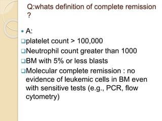 Q:whats definition of complete remission
?
 A:
platelet count > 100,000
Neutrophil count greater than 1000
BM with 5% or less blasts
Molecular complete remission : no
evidence of leukemic cells in BM even
with sensitive tests (e.g., PCR, flow
cytometry)
 