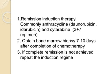 1.Remission induction therapy
Commonly anthracycline (daunorubicin,
idarubicin) and cytarabine (3+7
regimen).
2. Obtain bone marrow biopsy 7-10 days
after completion of chemotherapy
3. If complete remission is not achieved
repeat the induction regime
 
