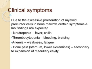 Clinical symptoms
Due to the excessive proliferation of myeloid
precursor cells in bone marrow, certain symptoms &
lab findings are expected
• Neutropenia – fever, chills
•Thrombocytopenia – bleeding, bruising
•Anemia – weakness, fatigue
• Bone pain (sternum, lower extremities) – secondary
to expansion of medullary cavity
 