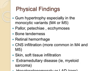 Physical Findings
 Gum hypertrophy especially in the
monocytic variants (M4 or M5)
 Pallor, petechiae , ecchymoses
 Bone tenderness
 Retinal hemorrhage
 CNS infiltration (more common in M4 and
M5)
 Skin, soft tissue infiltration
 Extramedullary disease (ie, myeloid
sarcoma)
 