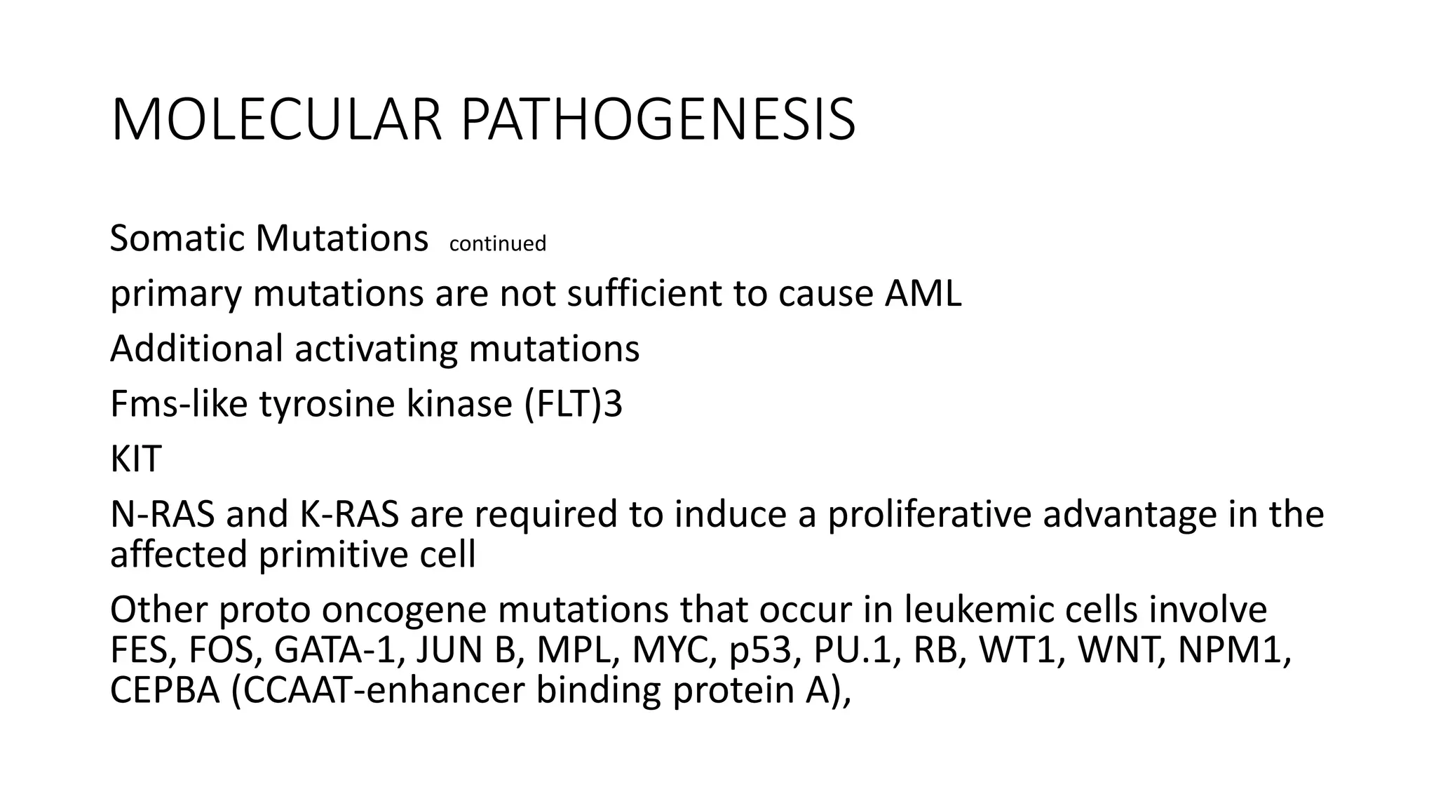 MOLECULAR PATHOGENESIS
Somatic Mutations continued
primary mutations are not sufficient to cause AML
Additional activating mutations
Fms-like tyrosine kinase (FLT)3
KIT
N-RAS and K-RAS are required to induce a proliferative advantage in the
affected primitive cell
Other proto oncogene mutations that occur in leukemic cells involve
FES, FOS, GATA-1, JUN B, MPL, MYC, p53, PU.1, RB, WT1, WNT, NPM1,
CEPBA (CCAAT-enhancer binding protein A),
 