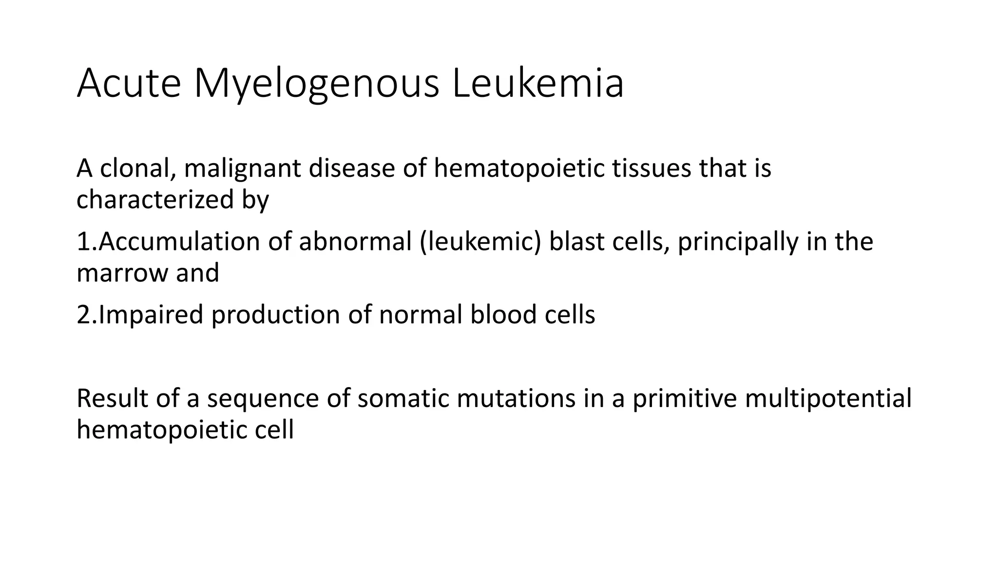 Acute Myelogenous Leukemia
A clonal, malignant disease of hematopoietic tissues that is
characterized by
1.Accumulation of abnormal (leukemic) blast cells, principally in the
marrow and
2.Impaired production of normal blood cells
Result of a sequence of somatic mutations in a primitive multipotential
hematopoietic cell
 