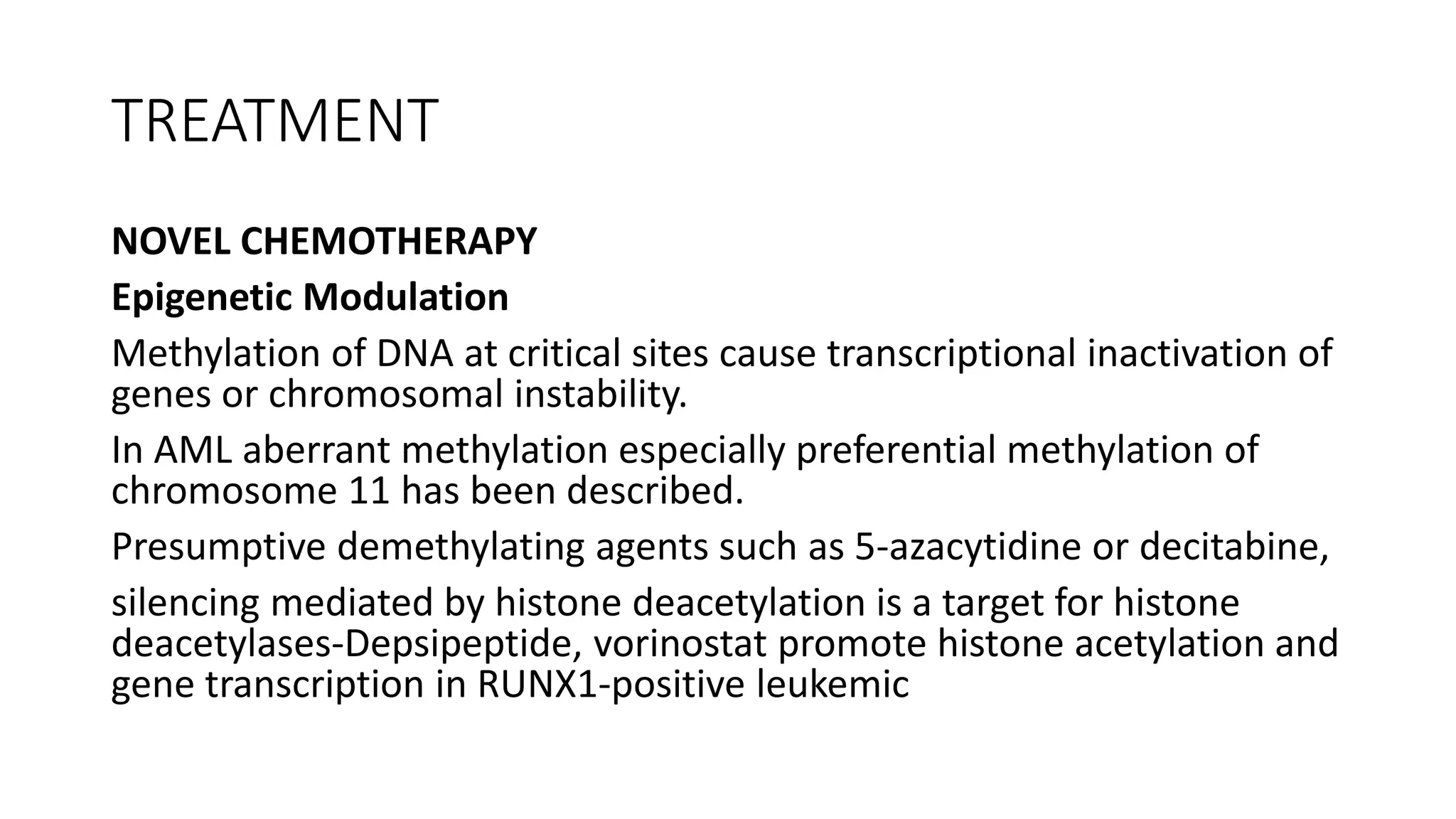 TREATMENT
NOVEL CHEMOTHERAPY
Epigenetic Modulation
Methylation of DNA at critical sites cause transcriptional inactivation of
genes or chromosomal instability.
In AML aberrant methylation especially preferential methylation of
chromosome 11 has been described.
Presumptive demethylating agents such as 5-azacytidine or decitabine,
silencing mediated by histone deacetylation is a target for histone
deacetylases-Depsipeptide, vorinostat promote histone acetylation and
gene transcription in RUNX1-positive leukemic
 